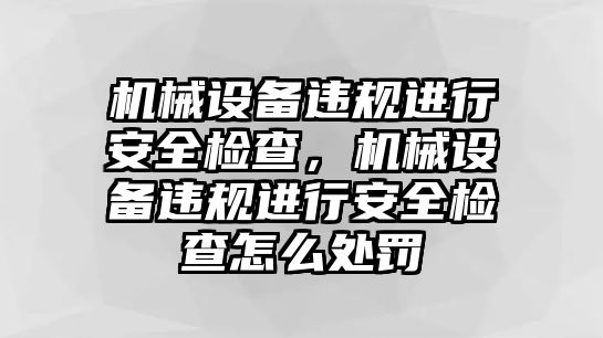 機(jī)械設(shè)備違規(guī)進(jìn)行安全檢查，機(jī)械設(shè)備違規(guī)進(jìn)行安全檢查怎么處罰