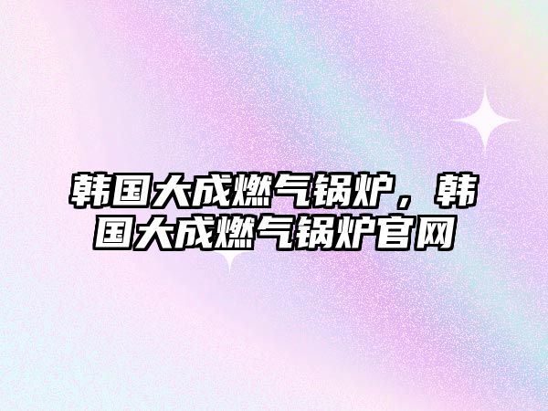 韓國大成燃?xì)忮仩t，韓國大成燃?xì)忮仩t官網(wǎng)