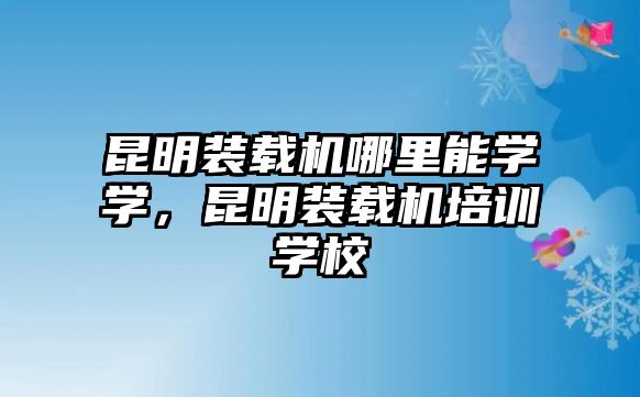 昆明裝載機哪里能學學，昆明裝載機培訓學校