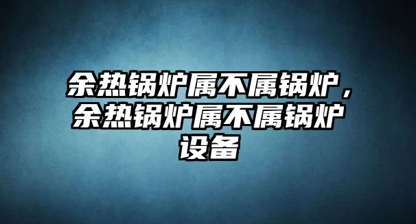 余熱鍋爐屬不屬鍋爐，余熱鍋爐屬不屬鍋爐設(shè)備