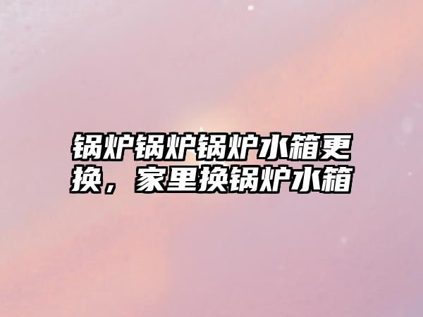 鍋爐鍋爐鍋爐水箱更換，家里換鍋爐水箱