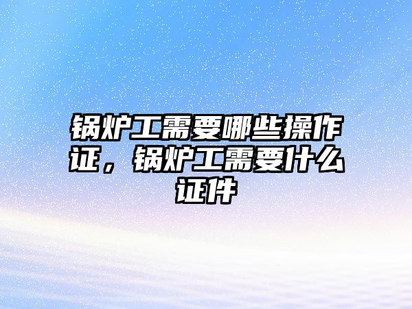 鍋爐工需要哪些操作證，鍋爐工需要什么證件