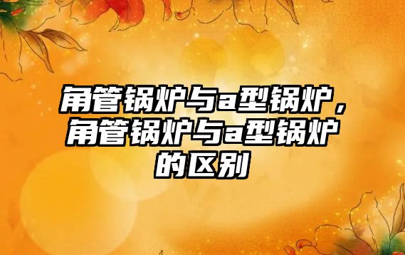 角管鍋爐與a型鍋爐，角管鍋爐與a型鍋爐的區(qū)別