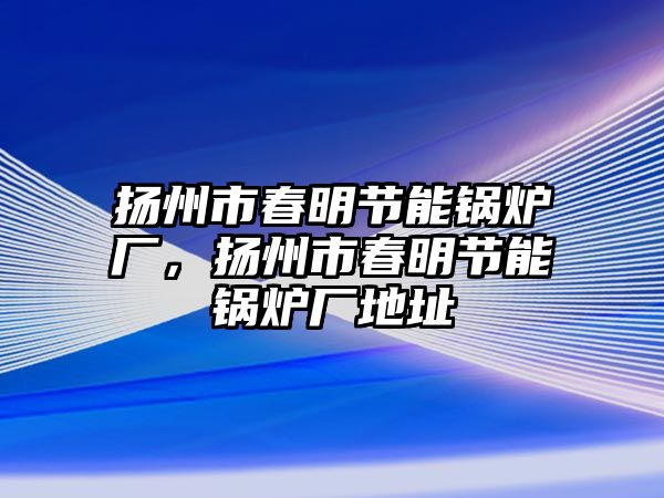 揚州市春明節(jié)能鍋爐廠，揚州市春明節(jié)能鍋爐廠地址