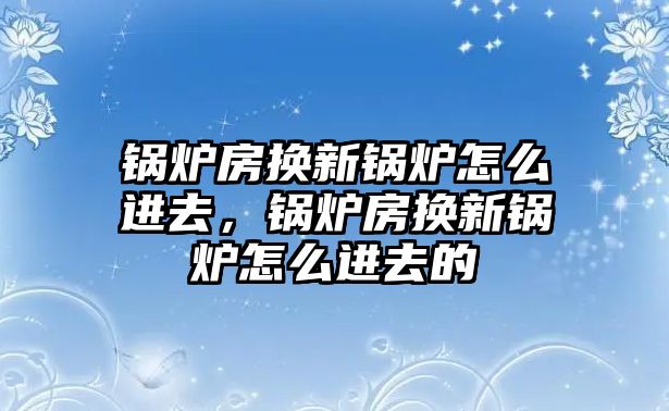 鍋爐房換新鍋爐怎么進(jìn)去，鍋爐房換新鍋爐怎么進(jìn)去的