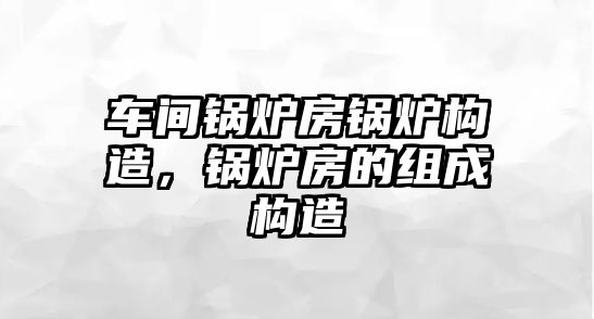 車間鍋爐房鍋爐構(gòu)造，鍋爐房的組成構(gòu)造