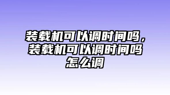 裝載機可以調(diào)時間嗎，裝載機可以調(diào)時間嗎怎么調(diào)