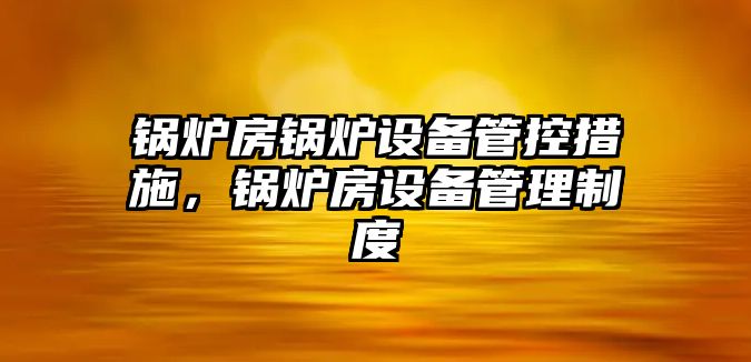 鍋爐房鍋爐設(shè)備管控措施，鍋爐房設(shè)備管理制度