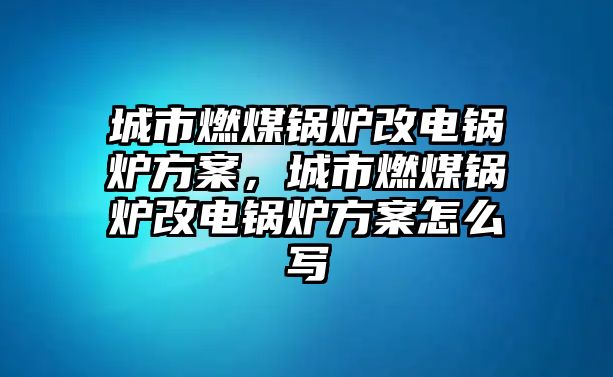 城市燃煤鍋爐改電鍋爐方案，城市燃煤鍋爐改電鍋爐方案怎么寫