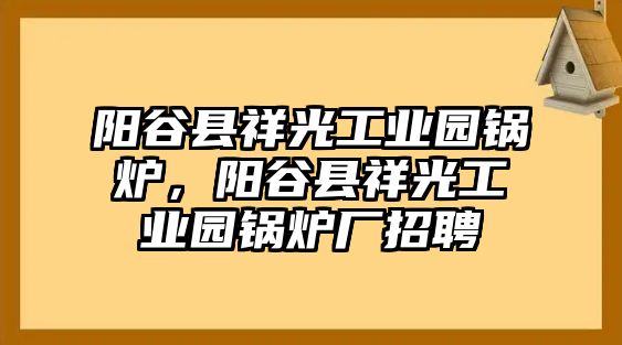 陽(yáng)谷縣祥光工業(yè)園鍋爐，陽(yáng)谷縣祥光工業(yè)園鍋爐廠(chǎng)招聘