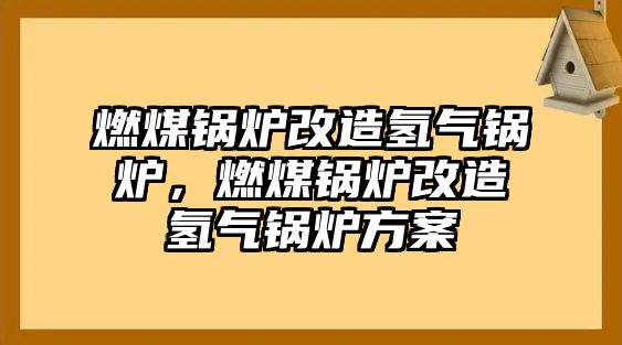 燃煤鍋爐改造氫氣鍋爐，燃煤鍋爐改造氫氣鍋爐方案