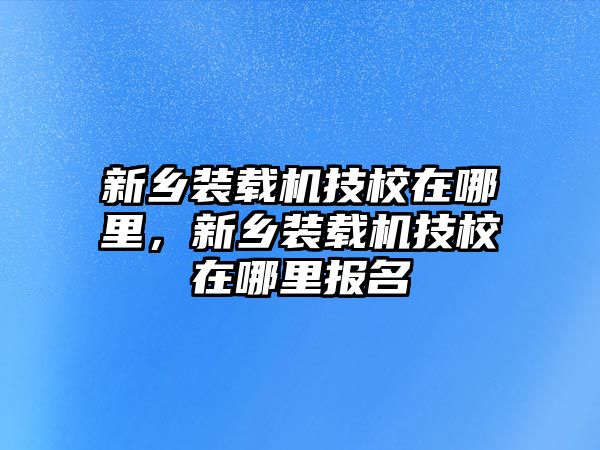 新鄉(xiāng)裝載機技校在哪里，新鄉(xiāng)裝載機技校在哪里報名