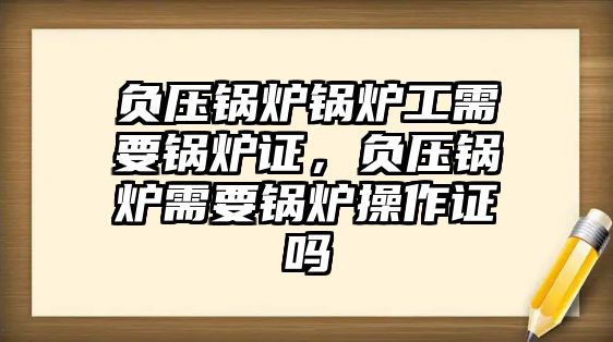 負壓鍋爐鍋爐工需要鍋爐證，負壓鍋爐需要鍋爐操作證嗎