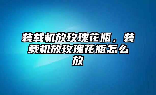 裝載機(jī)放玫瑰花瓶，裝載機(jī)放玫瑰花瓶怎么放