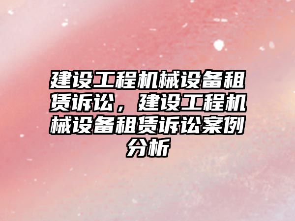 建設工程機械設備租賃訴訟，建設工程機械設備租賃訴訟案例分析