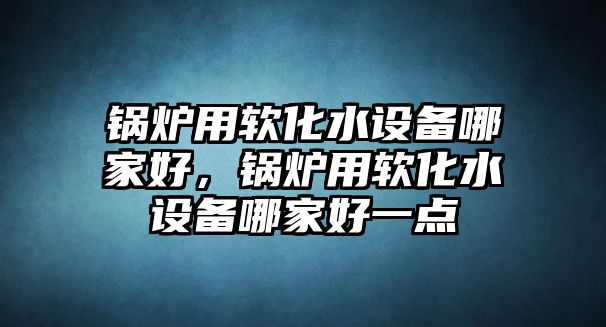 鍋爐用軟化水設(shè)備哪家好，鍋爐用軟化水設(shè)備哪家好一點