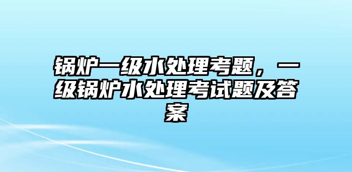 鍋爐一級水處理考題，一級鍋爐水處理考試題及答案