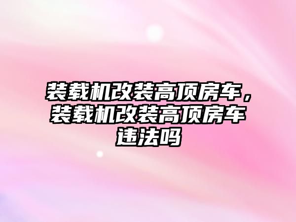 裝載機改裝高頂房車，裝載機改裝高頂房車違法嗎