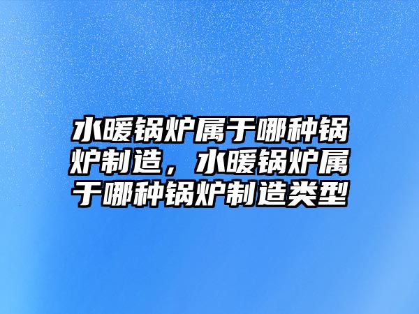 水暖鍋爐屬于哪種鍋爐制造，水暖鍋爐屬于哪種鍋爐制造類型