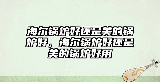 海爾鍋爐好還是美的鍋爐好，海爾鍋爐好還是美的鍋爐好用