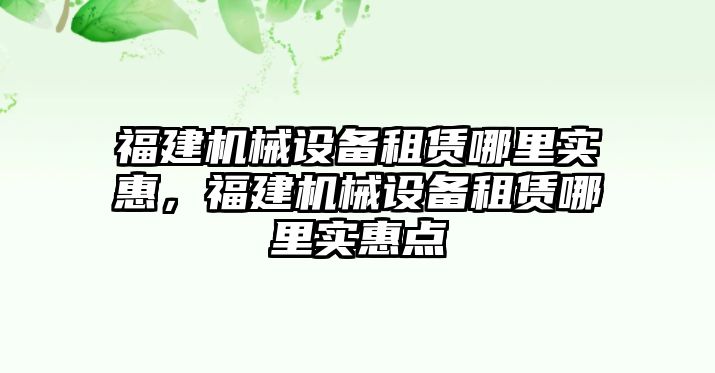 福建機(jī)械設(shè)備租賃哪里實(shí)惠，福建機(jī)械設(shè)備租賃哪里實(shí)惠點(diǎn)