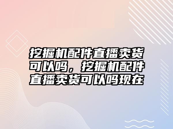 挖掘機(jī)配件直播賣貨可以嗎，挖掘機(jī)配件直播賣貨可以嗎現(xiàn)在