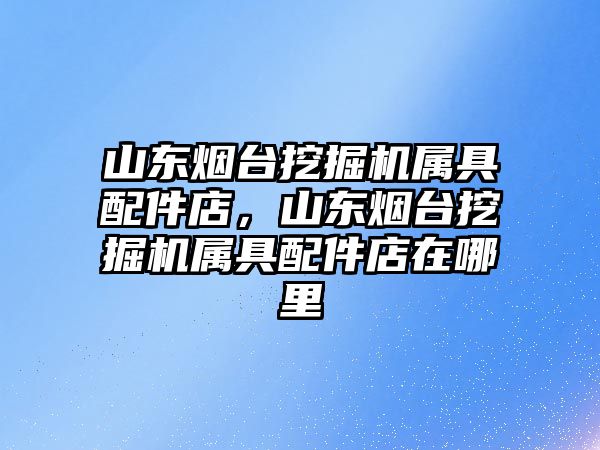 山東煙臺挖掘機屬具配件店，山東煙臺挖掘機屬具配件店在哪里
