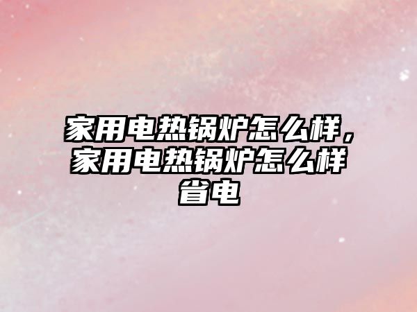 家用電熱鍋爐怎么樣，家用電熱鍋爐怎么樣省電