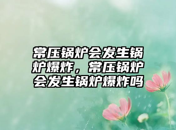 常壓鍋爐會發(fā)生鍋爐爆炸，常壓鍋爐會發(fā)生鍋爐爆炸嗎