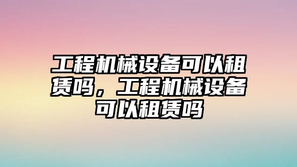 工程機械設(shè)備可以租賃嗎，工程機械設(shè)備可以租賃嗎