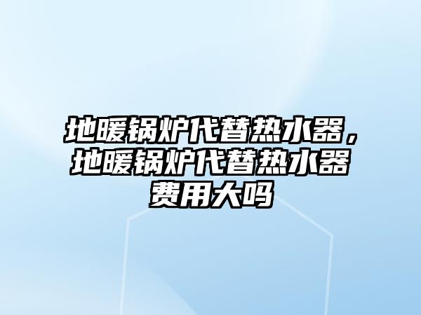 地暖鍋爐代替熱水器，地暖鍋爐代替熱水器費(fèi)用大嗎