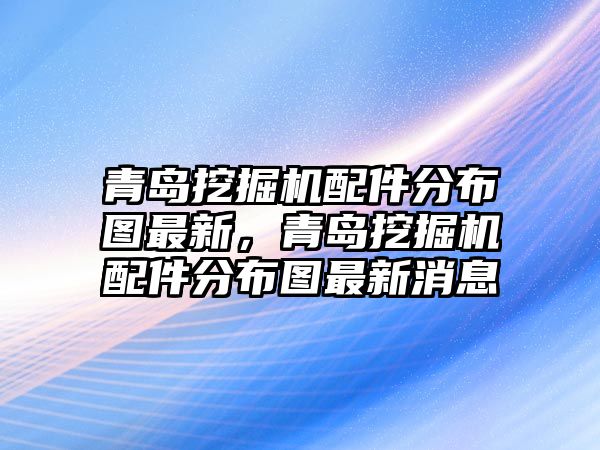 青島挖掘機配件分布圖最新，青島挖掘機配件分布圖最新消息