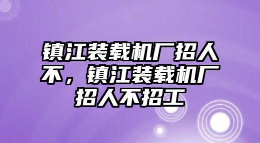 鎮(zhèn)江裝載機(jī)廠招人不，鎮(zhèn)江裝載機(jī)廠招人不招工