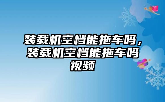 裝載機(jī)空檔能拖車嗎，裝載機(jī)空檔能拖車嗎視頻