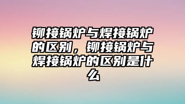 鉚接鍋爐與焊接鍋爐的區(qū)別，鉚接鍋爐與焊接鍋爐的區(qū)別是什么