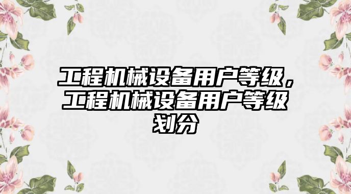 工程機(jī)械設(shè)備用戶等級，工程機(jī)械設(shè)備用戶等級劃分