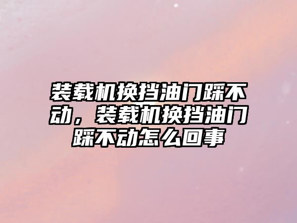 裝載機換擋油門踩不動，裝載機換擋油門踩不動怎么回事