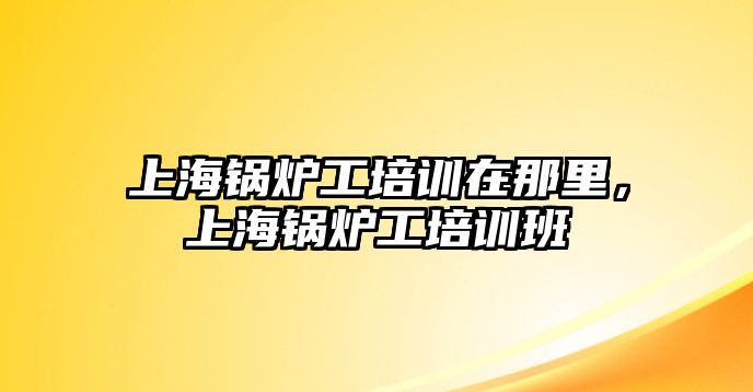 上海鍋爐工培訓(xùn)在那里，上海鍋爐工培訓(xùn)班