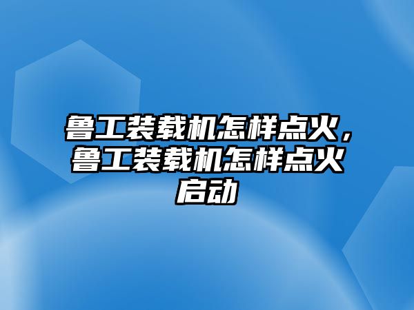 魯工裝載機(jī)怎樣點(diǎn)火，魯工裝載機(jī)怎樣點(diǎn)火啟動