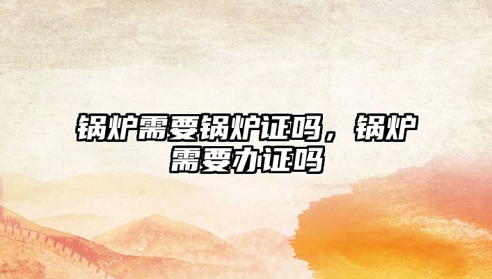 鍋爐需要鍋爐證嗎，鍋爐需要辦證嗎