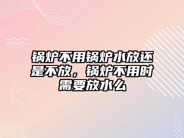 鍋爐不用鍋爐水放還是不放，鍋爐不用時(shí)需要放水么