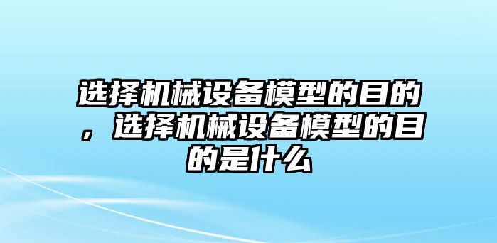 選擇機(jī)械設(shè)備模型的目的，選擇機(jī)械設(shè)備模型的目的是什么