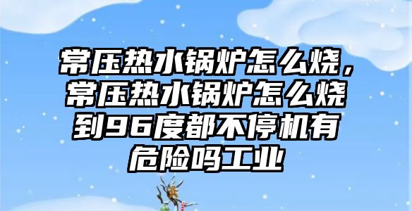 常壓熱水鍋爐怎么燒，常壓熱水鍋爐怎么燒到96度都不停機(jī)有危險(xiǎn)嗎工業(yè)