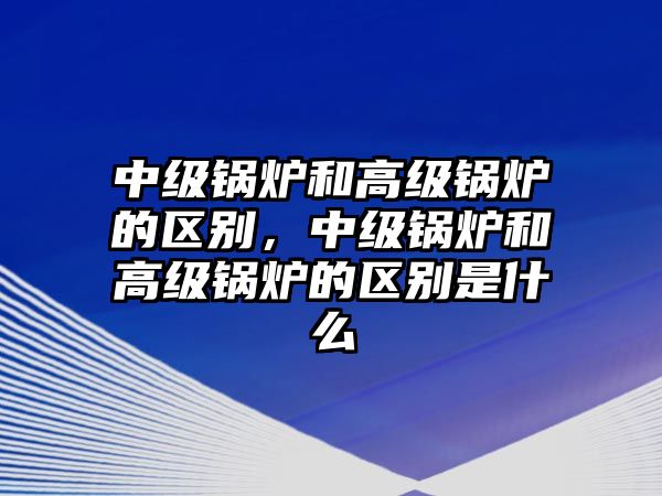 中級(jí)鍋爐和高級(jí)鍋爐的區(qū)別，中級(jí)鍋爐和高級(jí)鍋爐的區(qū)別是什么