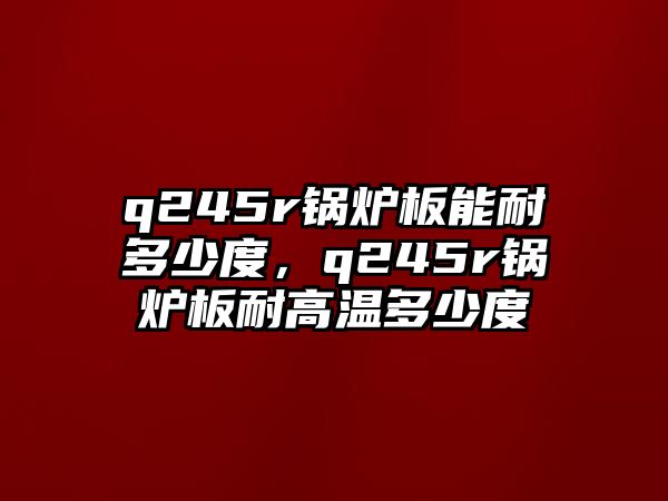 q245r鍋爐板能耐多少度，q245r鍋爐板耐高溫多少度