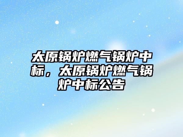 太原鍋爐燃氣鍋爐中標(biāo)，太原鍋爐燃氣鍋爐中標(biāo)公告