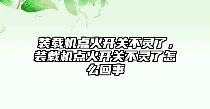 裝載機點火開關(guān)不靈了，裝載機點火開關(guān)不靈了怎么回事