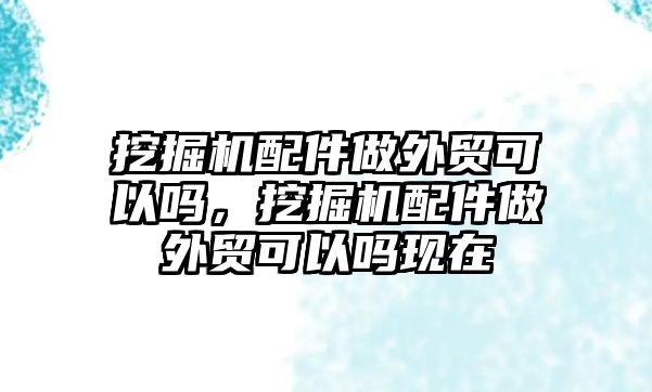 挖掘機配件做外貿(mào)可以嗎，挖掘機配件做外貿(mào)可以嗎現(xiàn)在