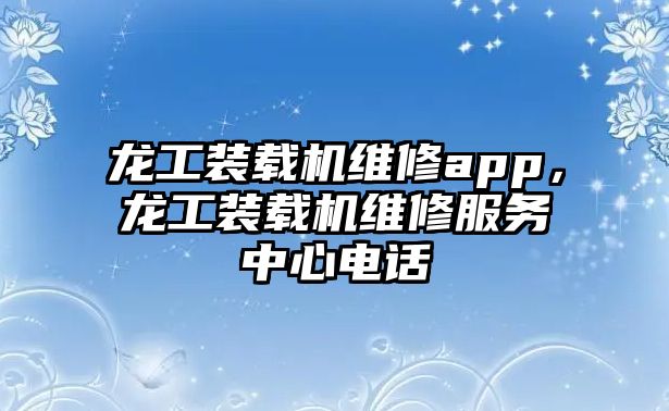 龍工裝載機維修app，龍工裝載機維修服務中心電話