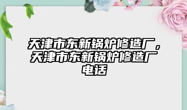 天津市東新鍋爐修造廠，天津市東新鍋爐修造廠電話